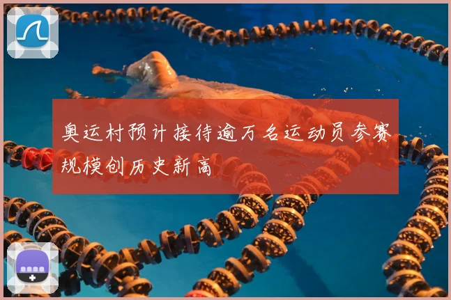 奥运村预计接待逾万名运动员参赛规模创历史新高