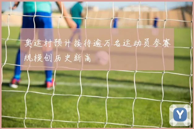 奥运村预计接待逾万名运动员参赛规模创历史新高