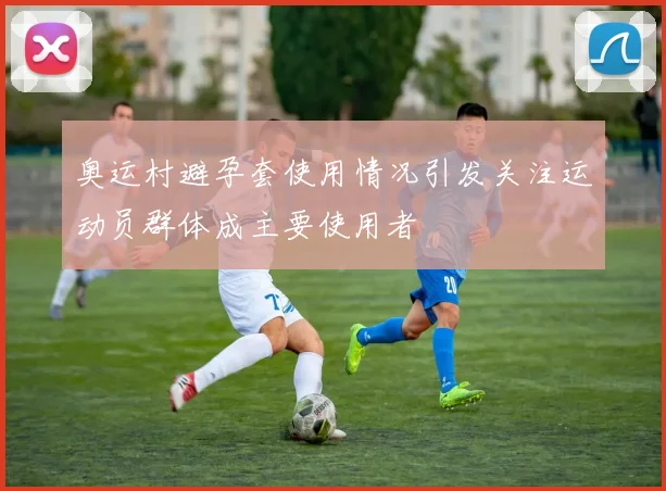 奥运村避孕套使用情况引发关注运动员群体成主要使用者