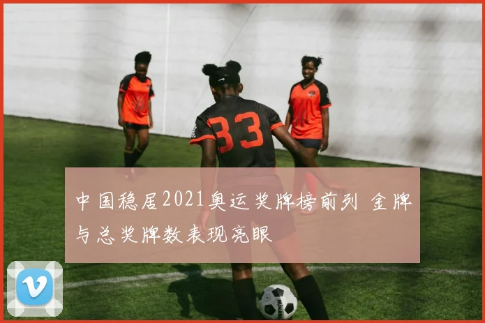 中国稳居2021奥运奖牌榜前列 金牌与总奖牌数表现亮眼